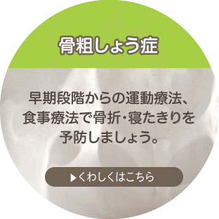 骨粗しょう症 早期段階からの運動療法、食事療法で骨折・寝たきりを予防しましょう。 詳しくはこちら