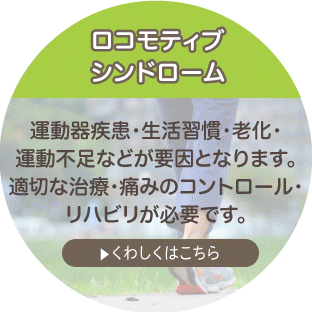 ロコモティブシンドローム 運動器疾患・生活習慣・老化・運動不足などが要因となります。適切な治療・痛みのコントロール・リハビリが必要です。 詳しくはこちら